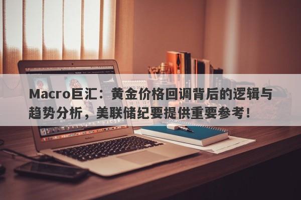 Macro巨汇：黄金价格回调背后的逻辑与趋势分析，美联储纪要提供重要参考！