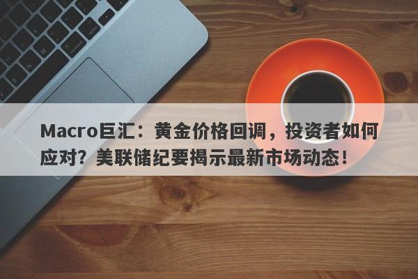 Macro巨汇：黄金价格回调，投资者如何应对？美联储纪要揭示最新市场动态！